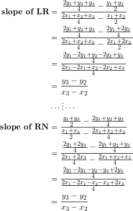 \begin{equation*} \begin{split} \textrm{\textbf{slope of LR}}&=\frac{\frac{2y_1+y_2+y_3}{4}-\frac{y_1+y_2}{2}}{\frac{2x_1+x_2+x_3}{4}-\frac{x_1+x_2}{2}}\\ &=\frac{\frac{2y_1+y_2+y_3}{4}-\frac{2y_1+2y_2}{4}}{\frac{2x_1+x_2+x_3}{4}-\frac{2x_1+2x_2}{2}}\\ &=\frac{\frac{2y_1-2y_1+y_2-2y_2+y_3}{4}}{\frac{2x_1-2x_1+x_2-2x_2+x_3}{4}}\\ &=\frac{y_3-y_2}{x_3-x_2}\\ &\cdots\vdots\cdots\\ \textrm{\textbf{slope of RN}}&=\frac{\frac{y_1+y_3}{2}-\frac{2y_1+y_2+y_3}{4}}{\frac{x_1+x_3}{2}-\frac{2x_1+x_2+x_3}{4}}\\ &=\frac{\frac{2y_1+2y_3}{4}-\frac{2y_1+y_2+y_3}{4}}{\frac{2x_1+2x_3}{4}-\frac{2x_1+x_2+x_3}{4}}\\ &=\frac{\frac{2y_1-2y_1-y_2-y_3+2y_3}{4}}{\frac{2x_1-2x_1-x_2-x_3+2x_3}{4}}\\ &=\frac{y_3-y_2}{x_3-x_2} \end{split} \end{equation}