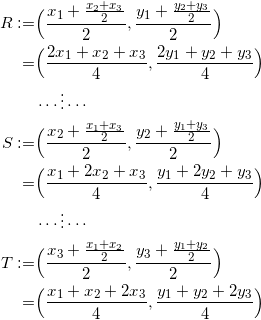 \begin{equation*} \begin{split} R:=&\Big(\frac{x_1+\frac{x_2+x_3}{2}}{2},\frac{y_1+\frac{y_2+y_3}{2}}{2}\Big)\\ =&\Big(\frac{2x_1+x_2+x_3}{4},\frac{2y_1+y_2+y_3}{4}\Big)\\ &\cdots\vdots\cdots\\ S:=&\Big(\frac{x_2+\frac{x_1+x_3}{2}}{2},\frac{y_2+\frac{y_1+y_3}{2}}{2}\Big)\\ =&\Big(\frac{x_1+2x_2+x_3}{4},\frac{y_1+2y_2+y_3}{4}\Big)\\ &\cdots\vdots\cdots\\ T:=&\Big(\frac{x_3+\frac{x_1+x_2}{2}}{2},\frac{y_3+\frac{y_1+y_2}{2}}{2}\Big)\\ =&\Big(\frac{x_1+x_2+2x_3}{4},\frac{y_1+y_2+2y_3}{4}\Big)\\ \end{split} \end{equation}