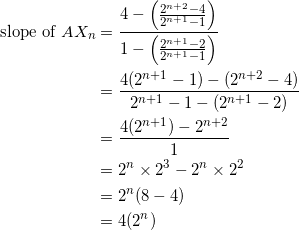 \begin{equation*} \begin{split} \textrm{slope of}~AX_{n}&=\frac{4-\Big(\frac{2^{n+2}-4}{2^{n+1}-1}\Big)}{1-\Big(\frac{2^{n+1}-2}{2^{n+1}-1}\Big)}\\ &=\frac{4(2^{n+1}-1)-(2^{n+2}-4)}{2^{n+1}-1-(2^{n+1}-2)}\\ &=\frac{4(2^{n+1})-2^{n+2}}{1}\\ &=2^n\times 2^3-2^n\times 2^2\\ &=2^n(8-4)\\ &=4(2^n) \end{split} \end{equation*}