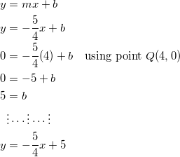 \begin{equation*} \begin{split} y&=mx+b\\ y&=-\frac{5}{4}x+b\\ 0&=-\frac{5}{4}(4)+b\quad\textrm{using point}~Q(4,0)\\ 0&=-5+b\\ 5&=b\\ &\vdots\cdots\vdots\cdots\vdots\\ y&=-\frac{5}{4}x+5 \end{split} \end{equation}
