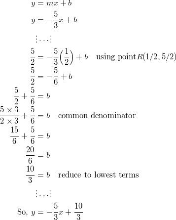 \begin{equation*} \begin{split} y&=mx+b\\ y&=-\frac{5}{3}x+b\\ &\vdots\cdots\vdots\\ \frac{5}{2}&=-\frac{5}{3}\Big(\frac{1}{2}\Big)+b\quad\textrm{using point} R(1/2,5/2)\\ \frac{5}{2}&=-\frac{5}{6}+b\\ \frac{5}{2}+\frac{5}{6}&=b\\ \frac{5\times 3}{2\times 3}+\frac{5}{6}&=b\quad\textrm{common denominator}\\ \frac{15}{6}+\frac{5}{6}&=b\\ \frac{20}{6}&=b\\ \frac{10}{3}&=b\quad\textrm{reduce to lowest terms}\\ &\vdots\cdots\vdots\\ \textrm{So,}~y&=-\frac{5}{3}x+\frac{10}{3} \end{split} \end{equation}