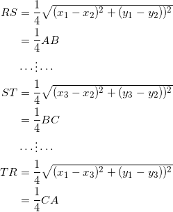 \begin{equation*} \begin{split} RS&=\frac{1}{4}\sqrt{(x_1-x_2)^2+(y_1-y_2))^2}\\ &=\frac{1}{4}AB\\ &\cdots\vdots\cdots\\ ST&=\frac{1}{4}\sqrt{(x_3-x_2)^2+(y_3-y_2))^2}\\ &=\frac{1}{4}BC\\ &\cdots\vdots\cdots\\ TR&=\frac{1}{4}\sqrt{(x_1-x_3)^2+(y_1-y_3))^2}\\ &=\frac{1}{4}CA \end{split} \end{equation}