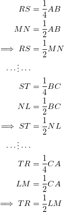 \begin{equation*} \begin{split} RS&=\frac{1}{4}AB\\ MN&=\frac{1}{2}AB\\ \implies RS&=\frac{1}{2}MN\\ \cdots\vdots\cdots\\ ST&=\frac{1}{4}BC\\ NL&=\frac{1}{2}BC\\ \implies ST&=\frac{1}{2}NL\\ \cdots\vdots\cdots\\ TR&=\frac{1}{4}CA\\ LM&=\frac{1}{2}CA\\ \implies TR&=\frac{1}{2}LM \end{split} \end{equation}