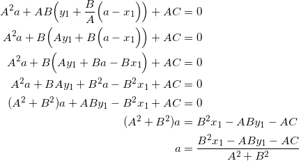 \begin{equation*} \begin{split} A^2a+AB\Big(y_1+\frac{B}{A}\Big(a-x_1\Big)\Big)+AC&=0\\ A^2a+B\Big(Ay_1+B\Big(a-x_1\Big)\Big)+AC&=0\\ A^2a+B\Big(Ay_1+Ba-Bx_1\Big)+AC&=0\\ A^2a+BAy_1+B^2a-B^2x_1+AC&=0\\ (A^2+B^2)a+ABy_1-B^2x_1+AC&=0\\ (A^2+B^2)a&=B^2x_1-ABy_1-AC\\ a&=\frac{B^2x_1-ABy_1-AC}{A^2+B^2} \end{split} \end{equation}