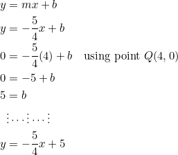 \begin{equation*} \begin{split} y&=mx+b\\ y&=-\frac{5}{4}x+b\\ 0&=-\frac{5}{4}(4)+b\quad\textrm{using point}~Q(4,0)\\ 0&=-5+b\\ 5&=b\\ &\vdots\cdots\vdots\cdots\vdots\\ y&=-\frac{5}{4}x+5 \end{split} \end{equation}