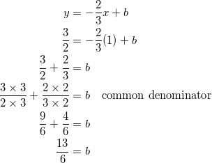 \begin{equation*} \begin{split} y&=-\frac{2}{3}x+b\\ \frac{3}{2}&=-\frac{2}{3}(1)+b\\ \frac{3}{2}+\frac{2}{3}&=b\\ \frac{3\times 3}{2\times 3}+\frac{2\times 2}{3\times 2}&=b\quad\textrm{common denominator}\\ \frac{9}{6}+\frac{4}{6}&=b\\ \frac{13}{6}&=b \end{split} \end{equation}